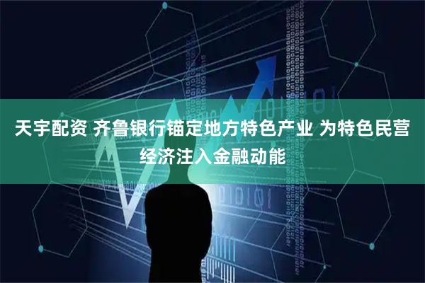 天宇配资 齐鲁银行锚定地方特色产业 为特色民营经济注入金融动能