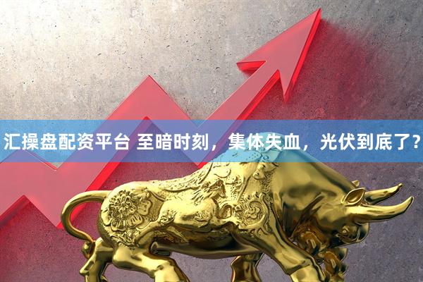 汇操盘配资平台 至暗时刻，集体失血，光伏到底了？