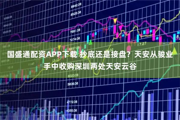 国盛通配资APP下载 抄底还是接盘？天安从骏业手中收购深圳两处天安云谷