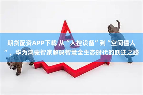 期货配资APP下载 从“人控设备”到“空间懂人”，华为鸿蒙智家解码智慧全生态时代的跃迁之路