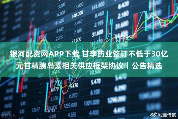 银河配资网APP下载 甘李药业签订不低于30亿元甘精胰岛素相关供应框架协议丨公告精选
