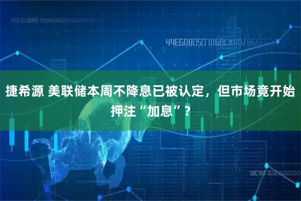 捷希源 美联储本周不降息已被认定，但市场竟开始押注“加息”？