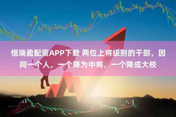 恒瑞盈配资APP下载 两位上将级别的干部，因同一个人，一个降为中将，一个降成大校