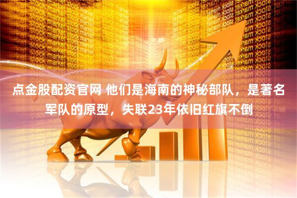 点金股配资官网 他们是海南的神秘部队，是著名军队的原型，失联23年依旧红旗不倒