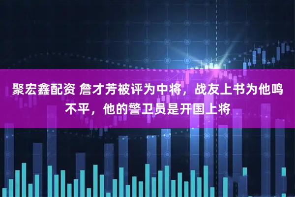 聚宏鑫配资 詹才芳被评为中将，战友上书为他鸣不平，他的警卫员是开国上将