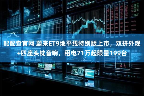 配配查官网 蔚来ET9地平线特别版上市，双拼外观+四座头枕音响，租电71万起限量199台