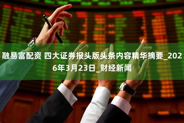 融易富配资 四大证券报头版头条内容精华摘要_2026年3月23日_财经新闻