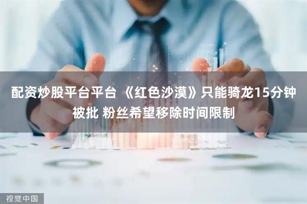 配资炒股平台平台 《红色沙漠》只能骑龙15分钟被批 粉丝希望移除时间限制