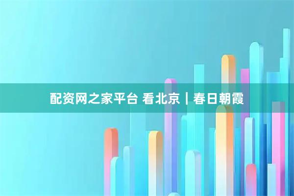 配资网之家平台 看北京｜春日朝霞