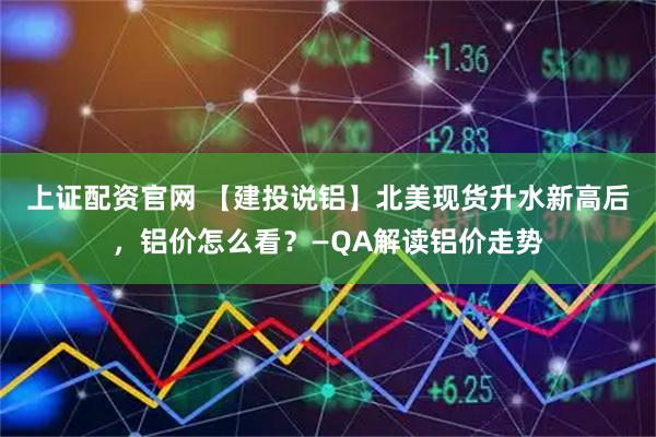 上证配资官网 【建投说铝】北美现货升水新高后，铝价怎么看？—QA解读铝价走势