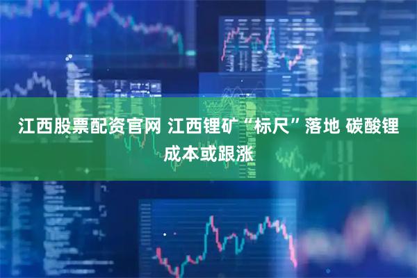江西股票配资官网 江西锂矿“标尺”落地 碳酸锂成本或跟涨