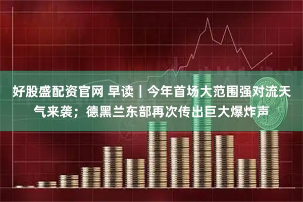 好股盛配资官网 早读｜今年首场大范围强对流天气来袭；德黑兰东部再次传出巨大爆炸声