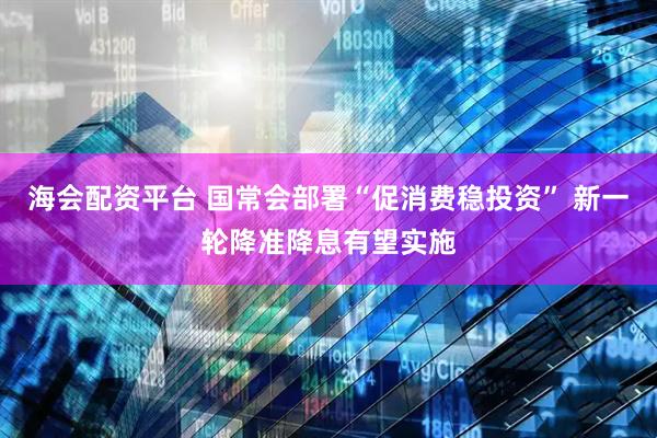 海会配资平台 国常会部署“促消费稳投资” 新一轮降准降息有望实施