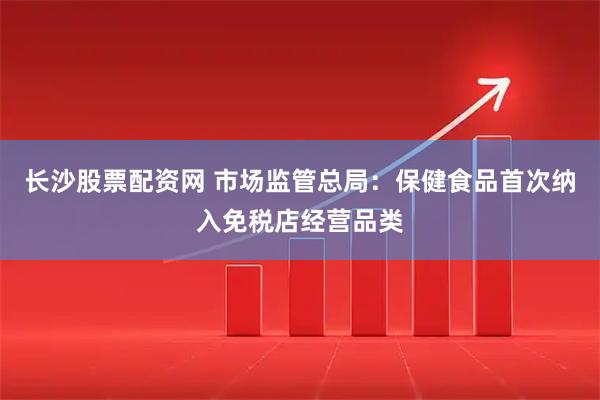 长沙股票配资网 市场监管总局：保健食品首次纳入免税店经营品类