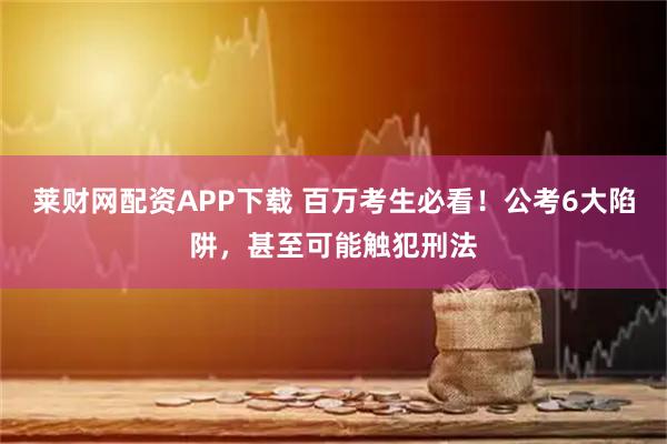 莱财网配资APP下载 百万考生必看！公考6大陷阱，甚至可能触犯刑法