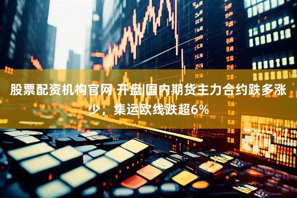 股票配资机构官网 开盘|国内期货主力合约跌多涨少，集运欧线跌超6%