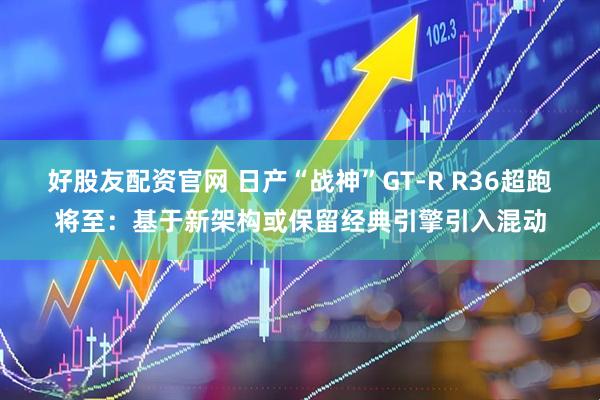 好股友配资官网 日产“战神”GT-R R36超跑将至：基于新架构或保留经典引擎引入混动