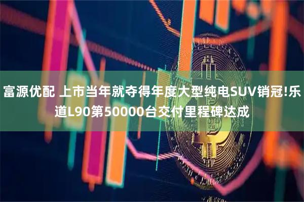 富源优配 上市当年就夺得年度大型纯电SUV销冠!乐道L90第50000台交付里程碑达成