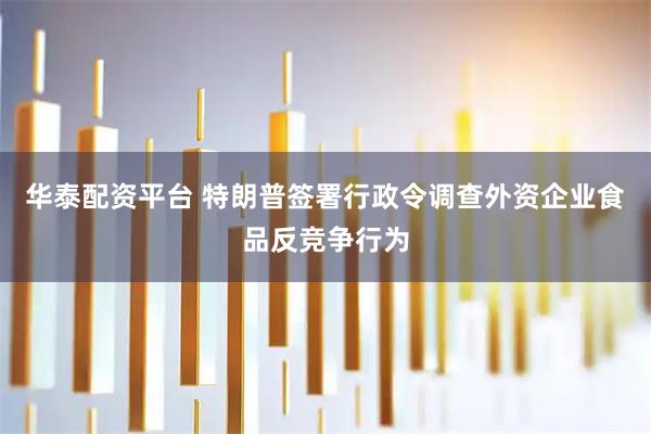 华泰配资平台 特朗普签署行政令调查外资企业食品反竞争行为