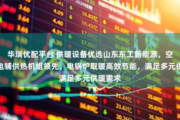 华瑞优配平台 供暖设备优选山东东工新能源，空化液体电辅供热机组领先，电锅炉取暖高效节能，满足多元供暖需求