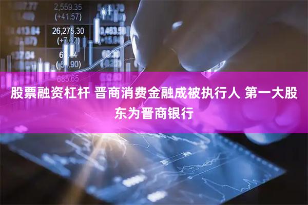 股票融资杠杆 晋商消费金融成被执行人 第一大股东为晋商银行