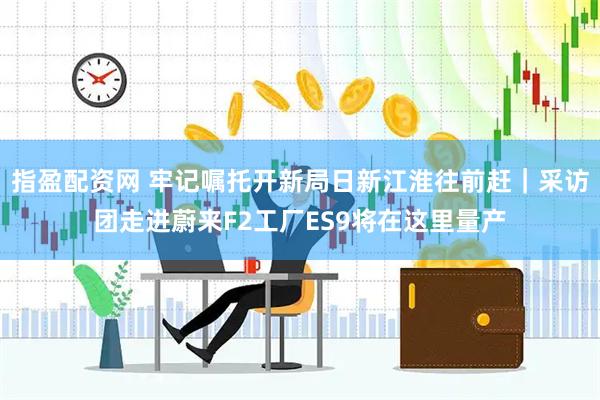 指盈配资网 牢记嘱托开新局日新江淮往前赶｜采访团走进蔚来F2工厂ES9将在这里量产