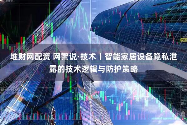 堆财网配资 网警说·技术丨智能家居设备隐私泄露的技术逻辑与防护策略