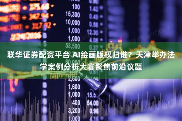 联华证券配资平台 AI绘画版权归谁？天津举办法学案例分析大赛聚焦前沿议题