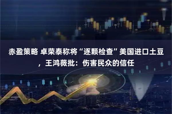 赤盈策略 卓荣泰称将“逐颗检查”美国进口土豆，王鸿薇批：伤害民众的信任
