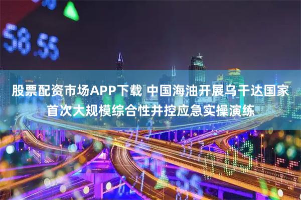 股票配资市场APP下载 中国海油开展乌干达国家首次大规模综合性井控应急实操演练