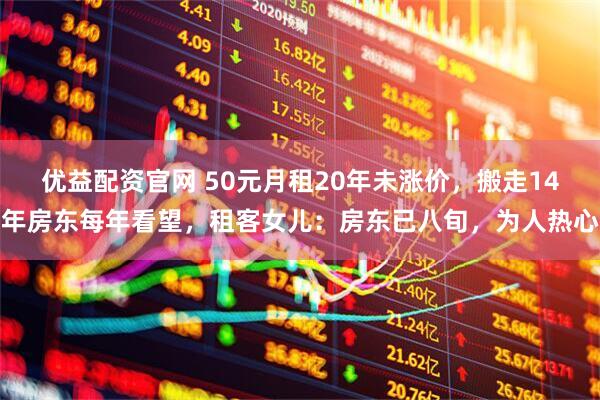 优益配资官网 50元月租20年未涨价，搬走14年房东每年看望，租客女儿：房东已八旬，为人热心