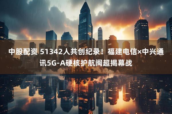 中股配资 51342人共创纪录！福建电信×中兴通讯5G-A硬核护航闽超揭幕战