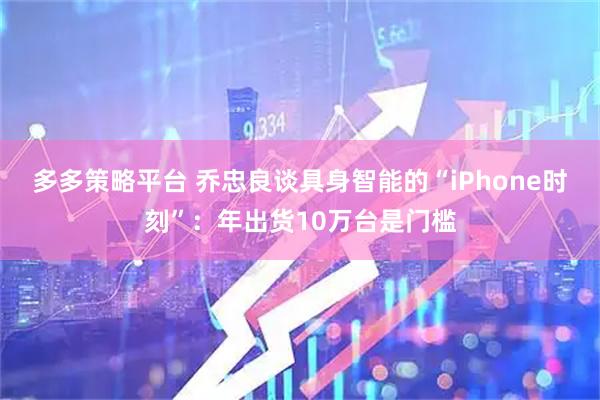 多多策略平台 乔忠良谈具身智能的“iPhone时刻”：年出货10万台是门槛