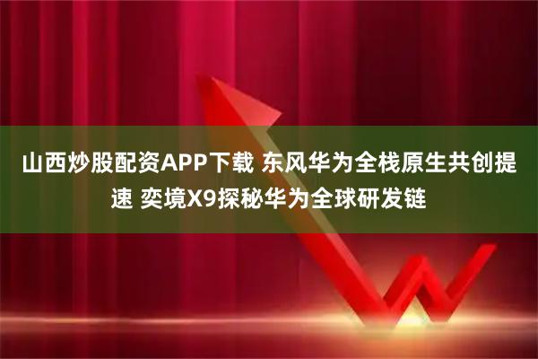 山西炒股配资APP下载 东风华为全栈原生共创提速 奕境X9探秘华为全球研发链