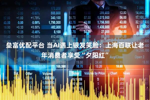 垒富优配平台 当AI遇上银发笑脸：上海百联让老年消费者享受“夕阳红”